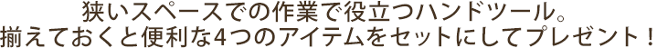 狭いスペースでの作業で役立つハンドツール。揃えておくと便利な4つのアイテムをセットにしてプレゼント！